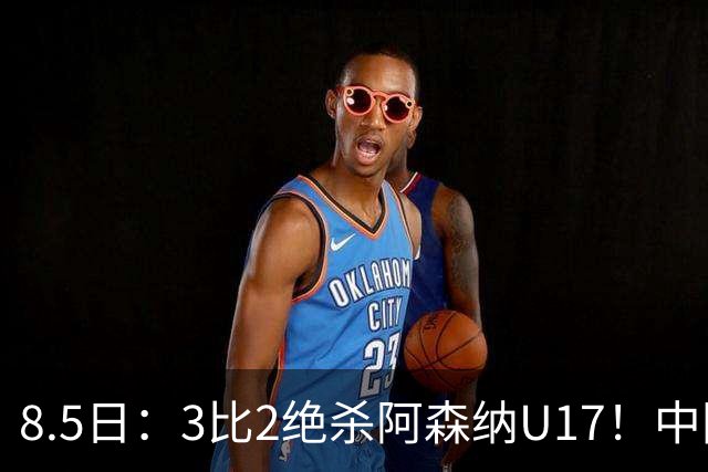 8.5日：3比2绝杀阿森纳U17！中国U17男足这一夜，打出了21年等待中最硬的一仗